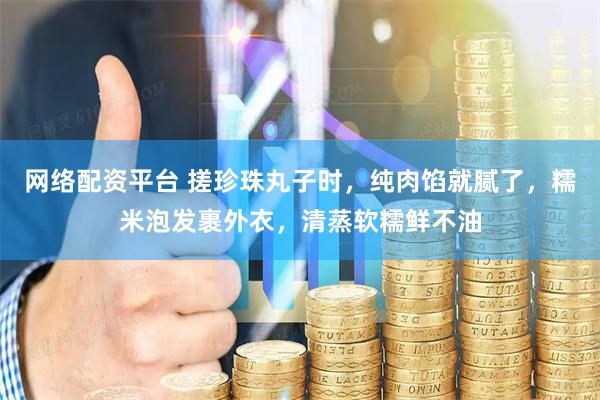 网络配资平台 搓珍珠丸子时，纯肉馅就腻了，糯米泡发裹外衣，清蒸软糯鲜不油