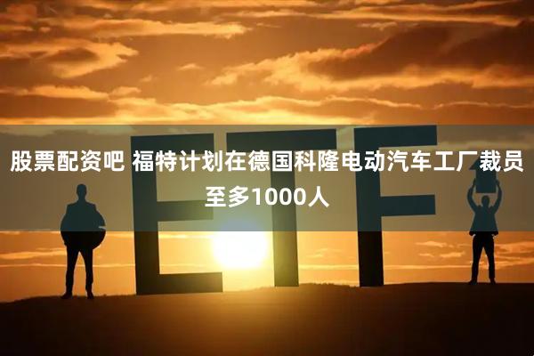 股票配资吧 福特计划在德国科隆电动汽车工厂裁员至多1000人