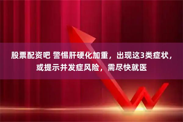 股票配资吧 警惕肝硬化加重，出现这3类症状，或提示并发症风险，需尽快就医