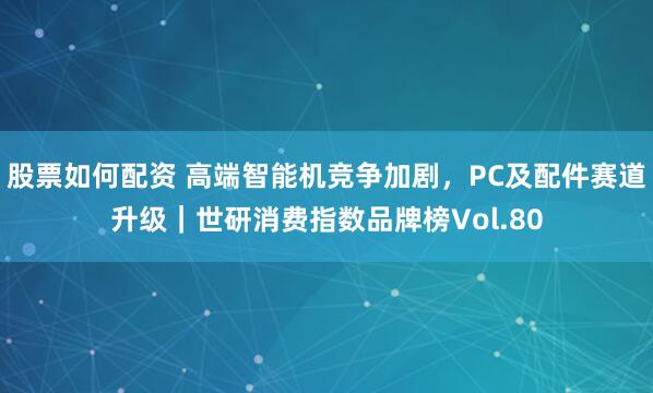 股票如何配资 高端智能机竞争加剧，PC及配件赛道升级｜世研消费指数品牌榜Vol.80