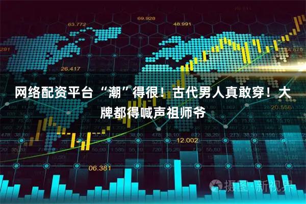 网络配资平台 “潮”得很！古代男人真敢穿！大牌都得喊声祖师爷