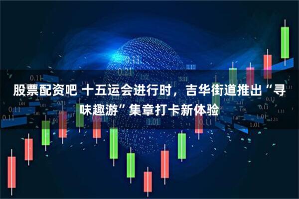 股票配资吧 十五运会进行时，吉华街道推出“寻味趣游”集章打卡新体验