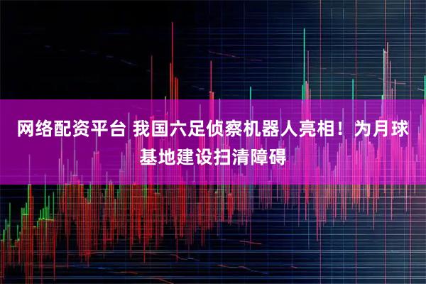 网络配资平台 我国六足侦察机器人亮相！为月球基地建设扫清障碍