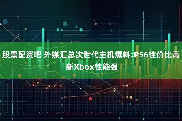 股票配资吧 外媒汇总次世代主机爆料:PS6性价比高 新Xbox性能强