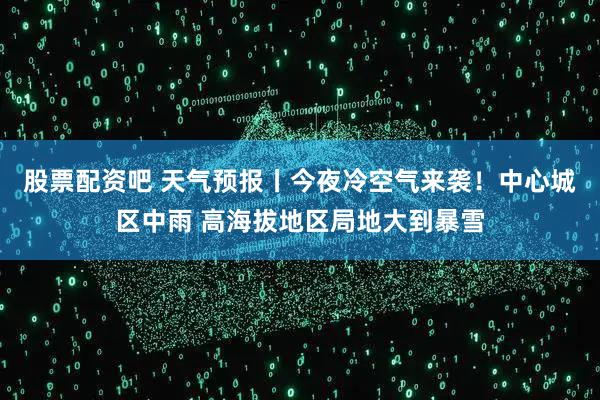 股票配资吧 天气预报丨今夜冷空气来袭！中心城区中雨 高海拔地区局地大到暴雪