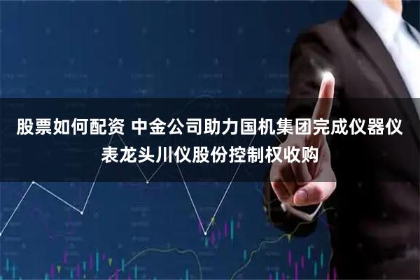 股票如何配资 中金公司助力国机集团完成仪器仪表龙头川仪股份控制权收购