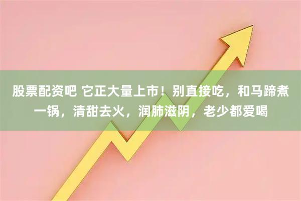 股票配资吧 它正大量上市！别直接吃，和马蹄煮一锅，清甜去火，润肺滋阴，老少都爱喝