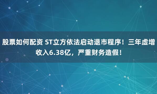 股票如何配资 ST立方依法启动退市程序！三年虚增收入6.38亿，严重财务造假！