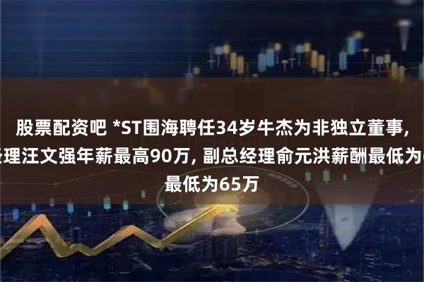股票配资吧 *ST围海聘任34岁牛杰为非独立董事, 总经理汪文强年薪最高90万, 副总经理俞元洪薪酬最低为65万
