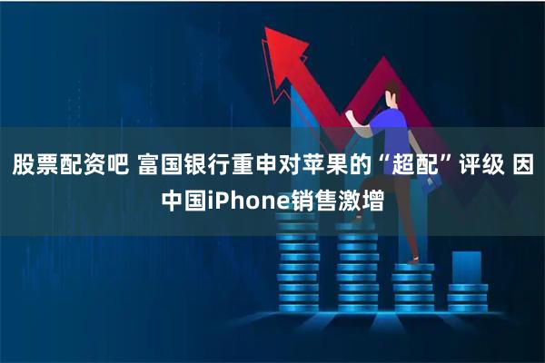 股票配资吧 富国银行重申对苹果的“超配”评级 因中国iPhone销售激增