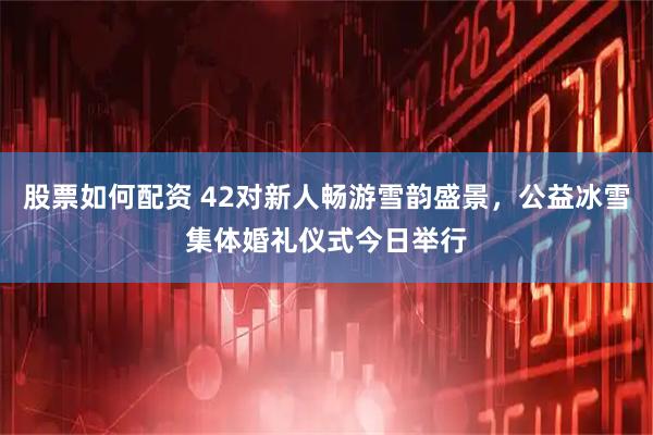 股票如何配资 42对新人畅游雪韵盛景，公益冰雪集体婚礼仪式今日举行