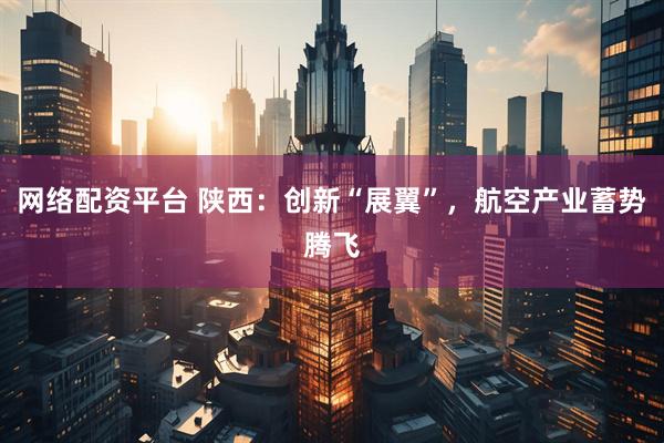 网络配资平台 陕西：创新“展翼”，航空产业蓄势腾飞