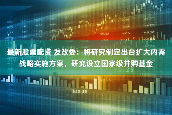 最新股票配资 发改委：将研究制定出台扩大内需战略实施方案，研究设立国家级并购基金