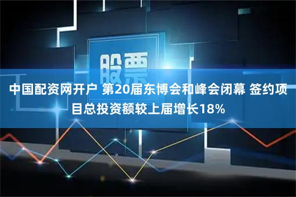 中国配资网开户 第20届东博会和峰会闭幕 签约项目总投资额较上届增长18%