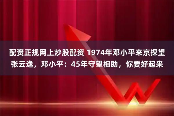 配资正规网上炒股配资 1974年邓小平来京探望张云逸，邓小平：45年守望相助，你要好起来