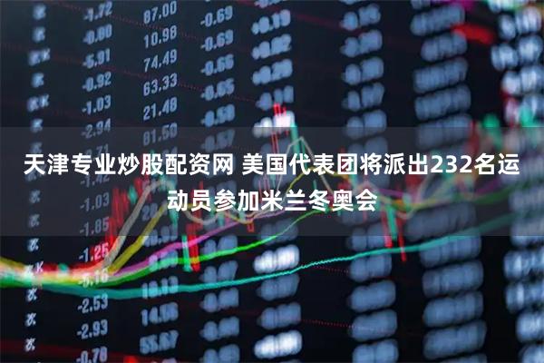 天津专业炒股配资网 美国代表团将派出232名运动员参加米兰冬奥会