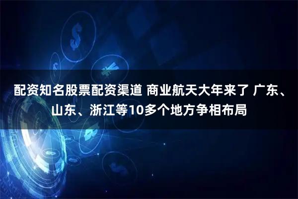 配资知名股票配资渠道 商业航天大年来了 广东、山东、浙江等10多个地方争相布局
