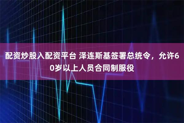 配资炒股入配资平台 泽连斯基签署总统令，允许60岁以上人员合同制服役