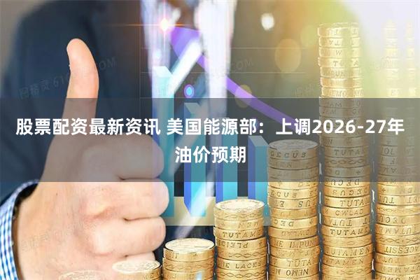 股票配资最新资讯 美国能源部：上调2026-27年油价预期
