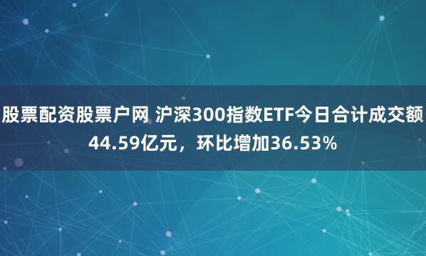 股票配资股票户网 沪深300指数ETF今日合计成交额44.59亿元，环比增加36.53%