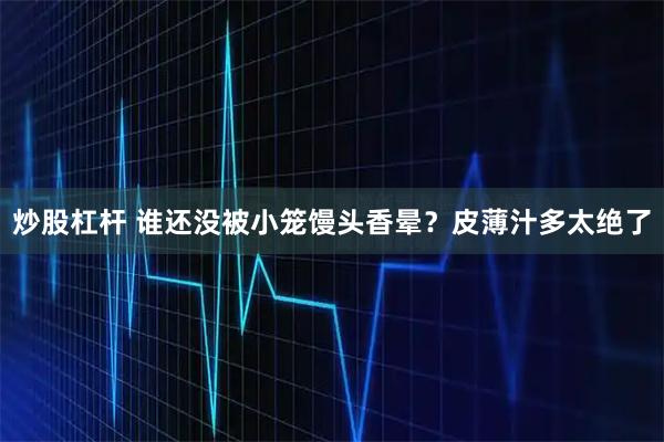 炒股杠杆 谁还没被小笼馒头香晕？皮薄汁多太绝了