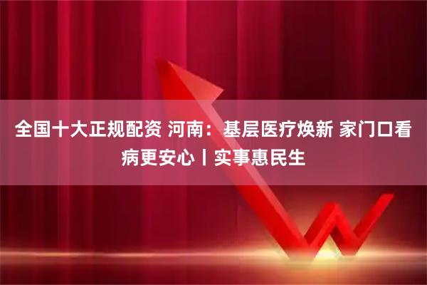 全国十大正规配资 河南:基层医疗焕新 家门口看病更安心丨实事惠民生