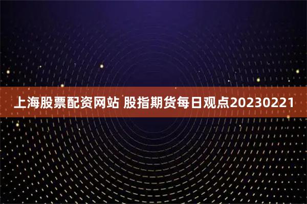 上海股票配资网站 股指期货每日观点20230221