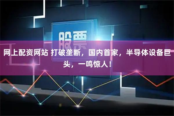 网上配资网站 打破垄断，国内首家，半导体设备巨头，一鸣惊人！