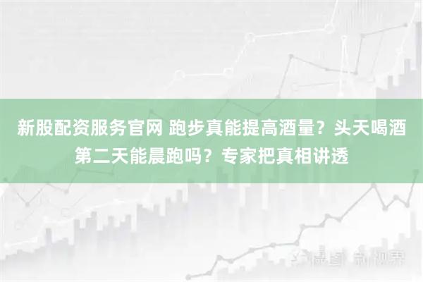 新股配资服务官网 跑步真能提高酒量？头天喝酒第二天能晨跑吗？专家把真相讲透