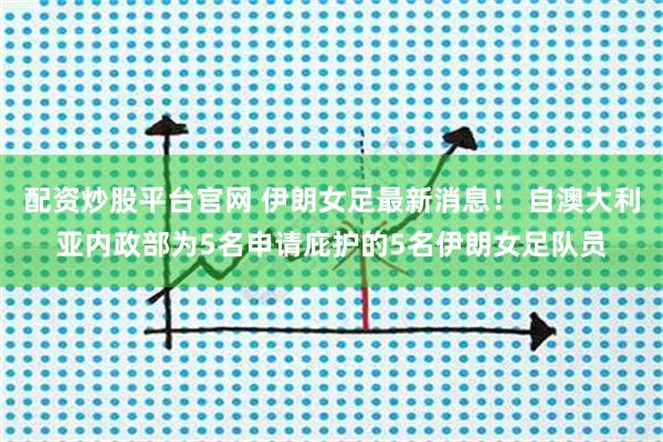 配资炒股平台官网 伊朗女足最新消息！ 自澳大利亚内政部为5名申请庇护的5名伊朗女足队员