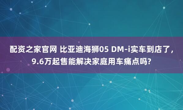 配资之家官网 比亚迪海狮05 DM-i实车到店了,9.6万起售能解决家庭用车痛点吗?