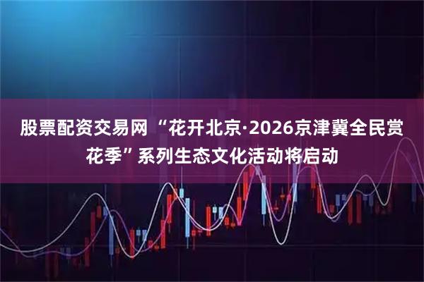 股票配资交易网 “花开北京·2026京津冀全民赏花季”系列生态文化活动将启动