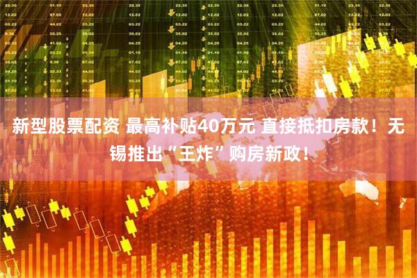 新型股票配资 最高补贴40万元 直接抵扣房款！无锡推出“王炸”购房新政！