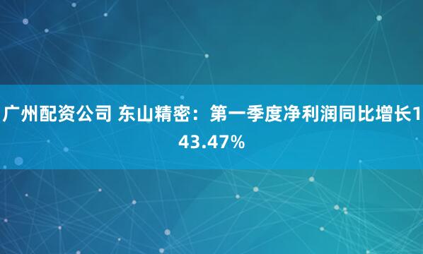 广州配资公司 东山精密：第一季度净利润同比增长143.47%