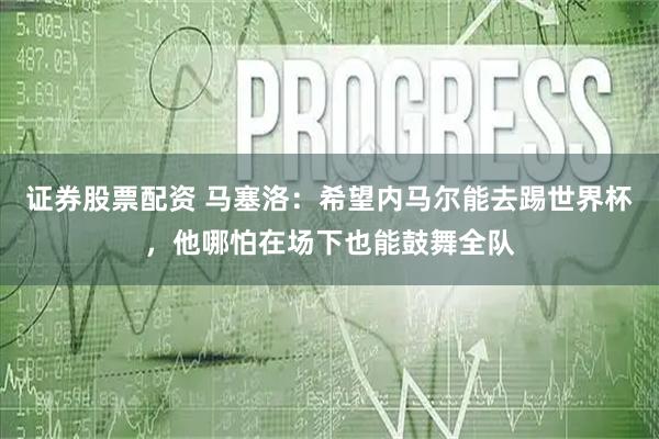 证券股票配资 马塞洛：希望内马尔能去踢世界杯，他哪怕在场下也能鼓舞全队