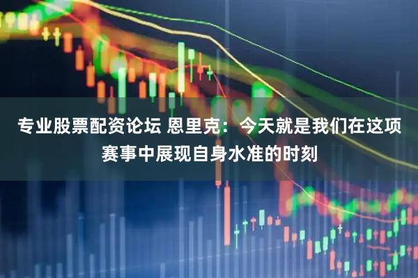 专业股票配资论坛 恩里克：今天就是我们在这项赛事中展现自身水准的时刻