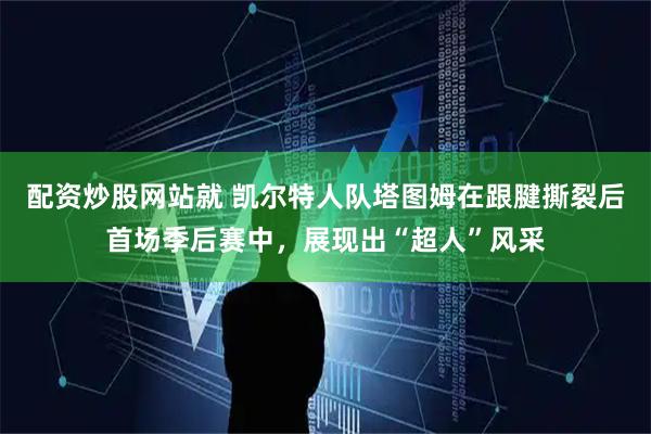 配资炒股网站就 凯尔特人队塔图姆在跟腱撕裂后首场季后赛中，展现出“超人”风采