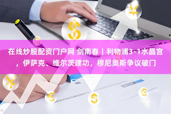 在线炒股配资门户网 剑南春丨利物浦3-1水晶宫，伊萨克、维尔茨建功，穆尼奥斯争议破门