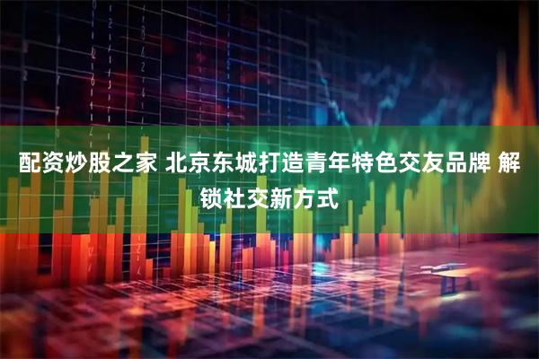 配资炒股之家 北京东城打造青年特色交友品牌 解锁社交新方式