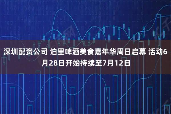 深圳配资公司 泊里啤酒美食嘉年华周日启幕 活动6月28日开始持续至7月12日
