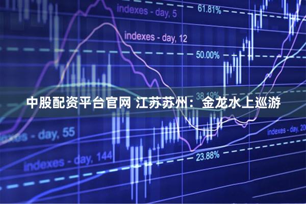 中股配资平台官网 江苏苏州：金龙水上巡游