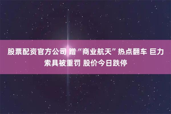 股票配资官方公司 蹭“商业航天”热点翻车 巨力索具被重罚 股价今日跌停