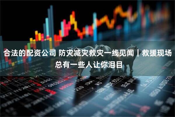 合法的配资公司 防灾减灾救灾一线见闻｜救援现场 总有一些人让你泪目
