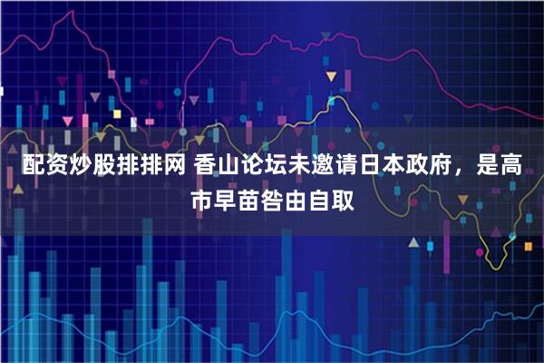 配资炒股排排网 香山论坛未邀请日本政府，是高市早苗咎由自取