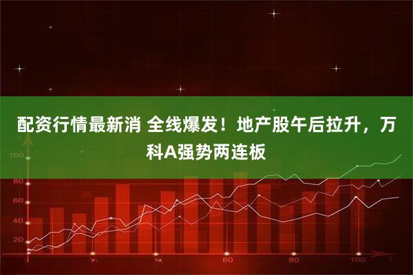 配资行情最新消 全线爆发！地产股午后拉升，万科A强势两连板