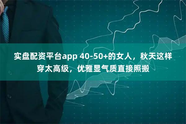 实盘配资平台app 40-50+的女人，秋天这样穿太高级，优雅显气质直接照搬